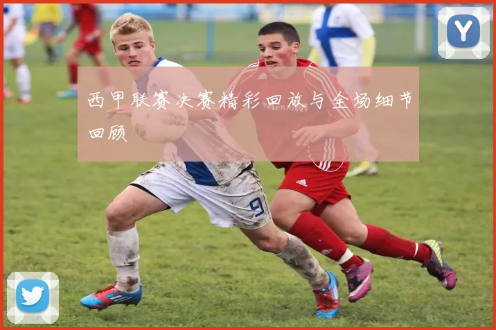 西甲联赛决赛精彩回放与全场细节回顾